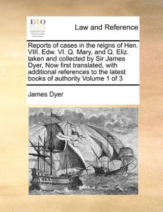 Reports of Cases in the Reigns of Hen. VIII. Edw. VI. Q. Mary, and Q. Eliz. Taken and Collected by Sir James Dyer, Now First Translated, with Addition