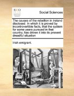 Causes of the Rebellion in Ireland Disclosed. in Which It Is Proved by Incontrovertible Facts, That the System for Some Years Pursued in That Country,