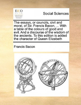 Essays, or Councils, Civil and Moral, of Sir. Francis Bacon, ... with a Table of the Colours of Good and Evil. and a Discourse of the Wisdom of the An
