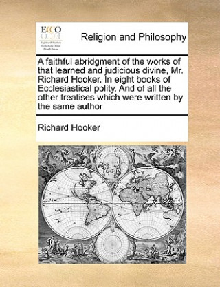 Faithful Abridgment of the Works of That Learned and Judicious Divine, Mr. Richard Hooker. in Eight Books of Ecclesiastical Polity. and of All the Oth