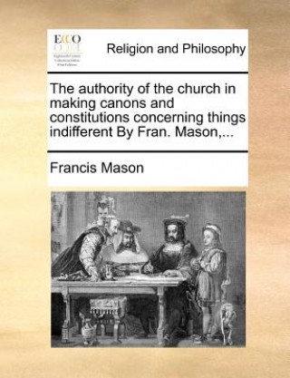 Authority of the Church in Making Canons and Constitutions Concerning Things Indifferent by Fran. Mason, ...