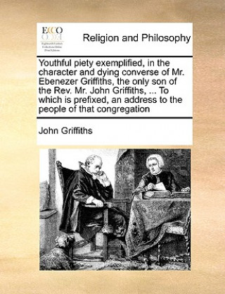 Youthful piety exemplified, in the character and dying converse of Mr. Ebenezer Griffiths, the only son of the Rev. Mr. John Griffiths, ... To which i