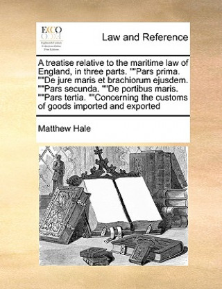 Treatise Relative to the Maritime Law of England, in Three Parts. Pars Prima. de Jure Maris Et Brachiorum Ejusdem. Pars Secunda. de Portibus Maris. Pa