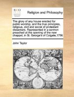 Glory of Any House Erected for Public Worship, and the True Principles, Religous, Civil and Social of Protestant Dissenters. Represented in a Sermon P