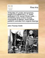 Antiquities of London and Environs, Engrav'd & Publish'd by J. T. Smith, Dedicated to Sir James Winter Lake, ... Containing Many Curious Houses, Monum