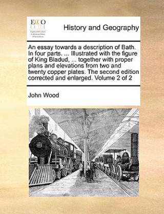 Essay Towards a Description of Bath. in Four Parts. ... Illustrated with the Figure of King Bladud, ... Together with Proper Plans and Elevations from