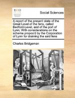 Report of the Present State of the Great Level of the Fens, Called Bedford-Level, and of the Port of Lynn; With Considerations on the Scheme Propos'd