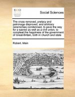 Cross Removed, Prelacy and Patronage Disproved, and Arbitrary Ceremonies Condemned, to Pave the Way for a Sacred as Well as a Civil Union, to Compleat