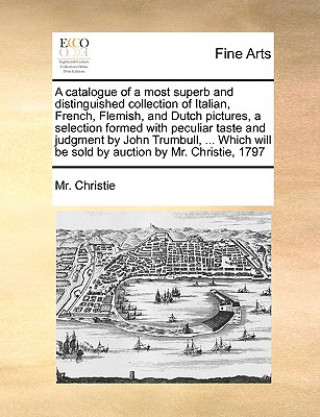 Catalogue of a Most Superb and Distinguished Collection of Italian, French, Flemish, and Dutch Pictures, a Selection Formed with Peculiar Taste and Ju