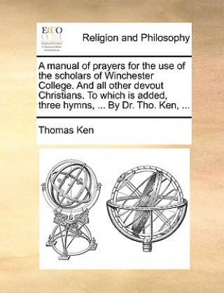 Manual of Prayers for the Use of the Scholars of Winchester College. and All Other Devout Christians. to Which Is Added, Three Hymns, ... by Dr. Tho.