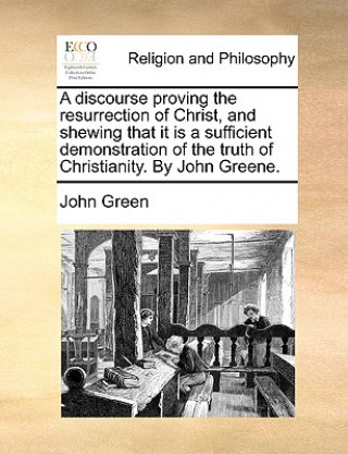 Discourse Proving the Resurrection of Christ, and Shewing That It Is a Sufficient Demonstration of the Truth of Christianity. by John Greene.