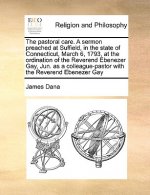 Pastoral Care. a Sermon Preached at Suffield, in the State of Connecticut, March 6, 1793, at the Ordination of the Reverend Ebenezer Gay, Jun. as a Co