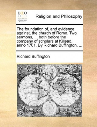 Foundation Of, and Evidence Against, the Church of Rome. Two Sermons, ... Both Before the Company of Scholars at Killead, Anno 1701. by Richard Buffin