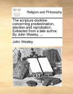 Scripture Doctrine Concerning Predestination, Election and Reprobation. Extracted from a Late Author. by John Wesley, ...
