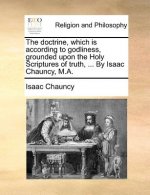 The doctrine, which is according to godliness, grounded upon the Holy Scriptures of truth, ... By Isaac Chauncy, M.A.