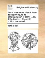 Christian Life. Part I. from Its Beginning, to Its Consummation in Glory. ... by John Scott, ... the Ninth Edition, Corrected.