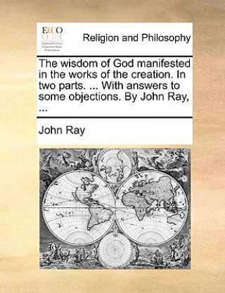 Wisdom of God Manifested in the Works of the Creation. in Two Parts. ... with Answers to Some Objections. by John Ray, ...