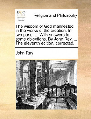 Wisdom of God Manifested in the Works of the Creation. in Two Parts. ... with Answers to Some Objections. by John Ray. ... the Eleventh Edition, Corre