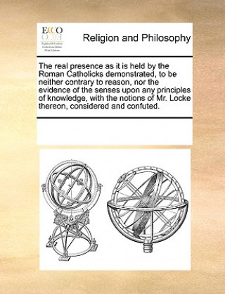 Real Presence as It Is Held by the Roman Catholicks Demonstrated, to Be Neither Contrary to Reason, Nor the Evidence of the Senses Upon Any Principles