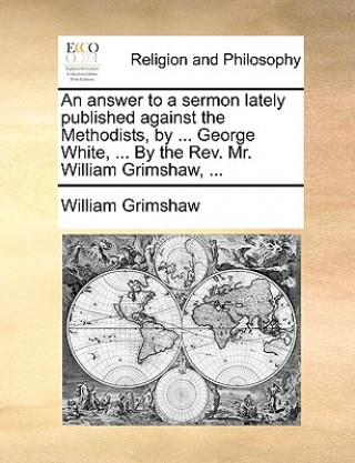Answer to a Sermon Lately Published Against the Methodists, by ... George White, ... by the REV. Mr. William Grimshaw, ...