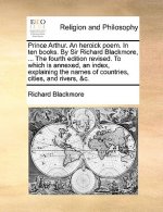 Prince Arthur. an Heroick Poem. in Ten Books. by Sir Richard Blackmore, ... the Fourth Edition Revised. to Which Is Annexed, an Index, Explaining the