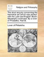 Short Enquiry Concerning the Hermetick Art (Which Was Printed with the Latin and English Aesch-Mezareph) Continued. by a Lover of Philaletha. Part III