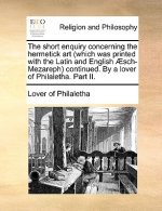 Short Enquiry Concerning the Hermetick Art (Which Was Printed with the Latin and English Aesch-Mezareph) Continued. by a Lover of Philaletha. Part II.