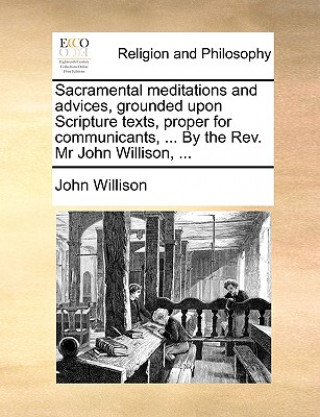 Sacramental Meditations and Advices, Grounded Upon Scripture Texts, Proper for Communicants, ... by the REV. MR John Willison, ...