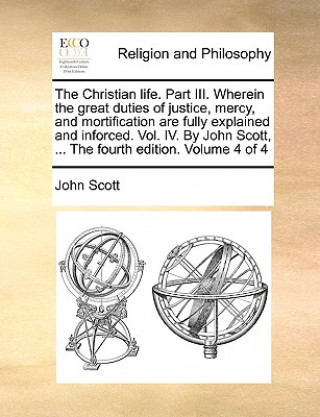 Christian Life. Part III. Wherein the Great Duties of Justice, Mercy, and Mortification Are Fully Explained and Inforced. Vol. IV. by John Scott, ...