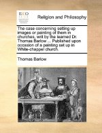 Case Concerning Setting Up Images or Painting of Them in Churches, Writ by the Learned Dr. Thomas Barlow ... Published Upon Occasion of a Painting Set