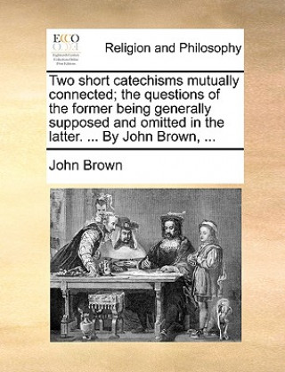 Two short catechisms mutually connected; the questions of the former being generally supposed and omitted in the latter. ... By John Brown, ...