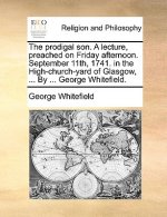 Prodigal Son. a Lecture, Preached on Friday Afternoon. September 11th, 1741. in the High-Church-Yard of Glasgow, ... by ... George Whitefield.