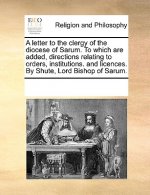 Letter to the Clergy of the Diocese of Sarum. to Which Are Added, Directions Relating to Orders, Institutions. and Licences. by Shute, Lord Bishop of