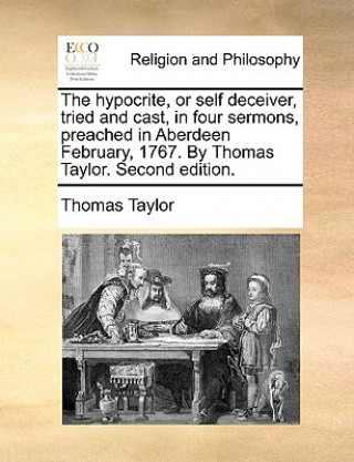 Hypocrite, or Self Deceiver, Tried and Cast, in Four Sermons, Preached in Aberdeen February, 1767. by Thomas Taylor. Second Edition.