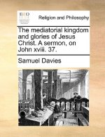 Mediatorial Kingdom and Glories of Jesus Christ. a Sermon, on John XVIII. 37.