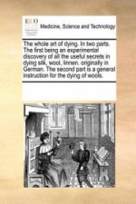 Whole Art of Dying. in Two Parts. the First Being an Experimental Discovery of All the Useful Secrets in Dying Silk, Wool, Linnen. Originally in Germa
