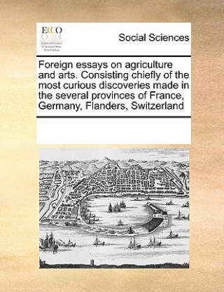 Foreign Essays on Agriculture and Arts. Consisting Chiefly of the Most Curious Discoveries Made in the Several Provinces of France, Germany, Flanders,