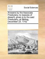 Answers by the Associate Presbytery, to Reasons of Dissent, Given in to the Said Presbytery, at Stirling, December 23. 1742