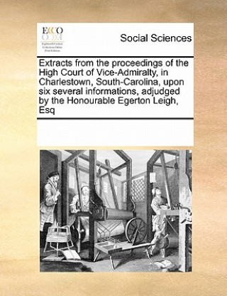 Extracts from the Proceedings of the High Court of Vice-Admiralty, in Charlestown, South-Carolina, Upon Six Several Informations, Adjudged by the Hono