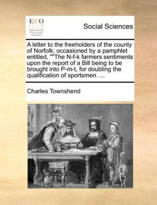 letter to the freeholders of the county of Norfolk; occasioned by a pamphlet entitled, The N-f-k farmers sentiments upon the report of a Bill being to