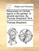 Discourses on Christs agony in the garden. In several sermons. By Thomas Shepherd, M.A.