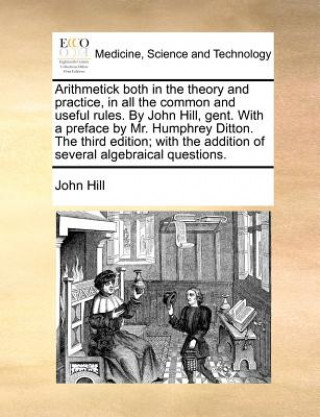 Arithmetick Both in the Theory and Practice, in All the Common and Useful Rules. by John Hill, Gent. with a Preface by Mr. Humphrey Ditton. the Third