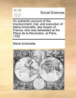 Authentic Account of the Imprisonment, Trial, and Execution of Marie Antoinette, Late Queen of France; Who Was Beheaded at the Place de la Revolution,