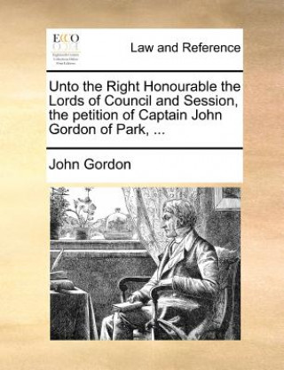 Unto the Right Honourable the Lords of Council and Session, the petition of Captain John Gordon of Park, ...