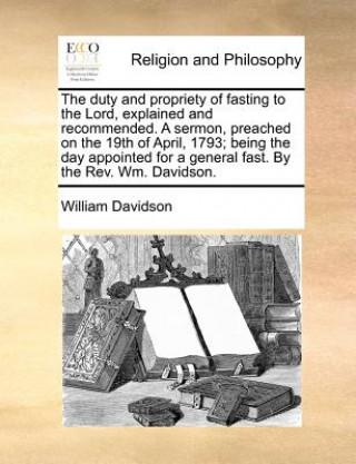 duty and propriety of fasting to the Lord, explained and recommended. A sermon, preached on the 19th of April, 1793; being the day appointed for a gen