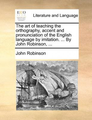 art of teaching the orthography, accent and pronunciation of the English language by imitation. ... By John Robinson, ...