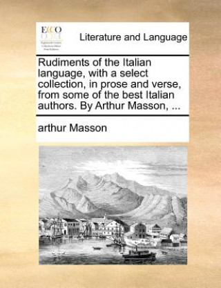 Rudiments of the Italian Language, with a Select Collection, in Prose and Verse, from Some of the Best Italian Authors. by Arthur Masson, ...