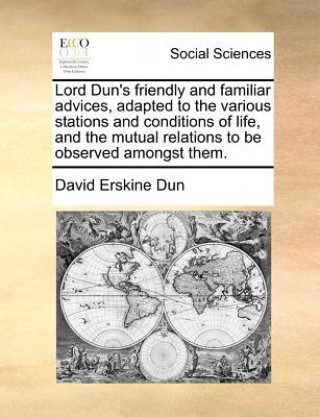 Lord Dun's Friendly and Familiar Advices, Adapted to the Various Stations and Conditions of Life, and the Mutual Relations to Be Observed Amongst Them