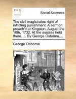 Civil Magistrates Right of Inflicting Punishment. a Sermon Preach'd at Kingston, August the 10th, 1732, at the Assizes Held There, ... by George Osbor