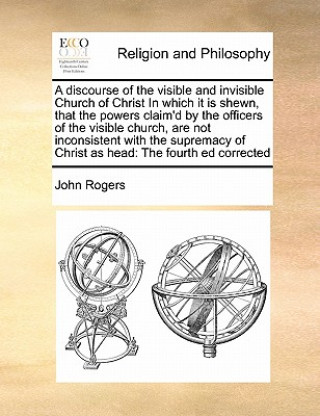 discourse of the visible and invisible Church of Christ In which it is shewn, that the powers claim'd by the officers of the visible church, are not i